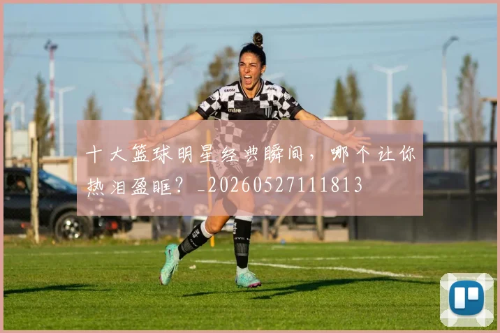十大篮球明星经典瞬间，哪个让你热泪盈眶？_20260527111813