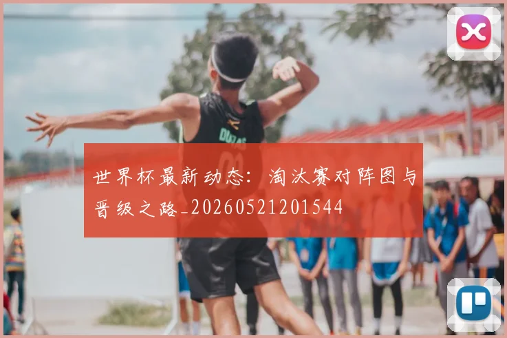 世界杯最新动态：淘汰赛对阵图与晋级之路_20260521201544
