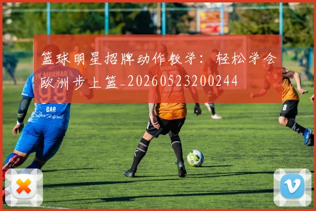 篮球明星招牌动作教学:轻松学会欧洲步上篮_20260523200244