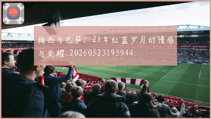 梅西与巴萨：21年红蓝岁月的情感与荣耀_20260523195944