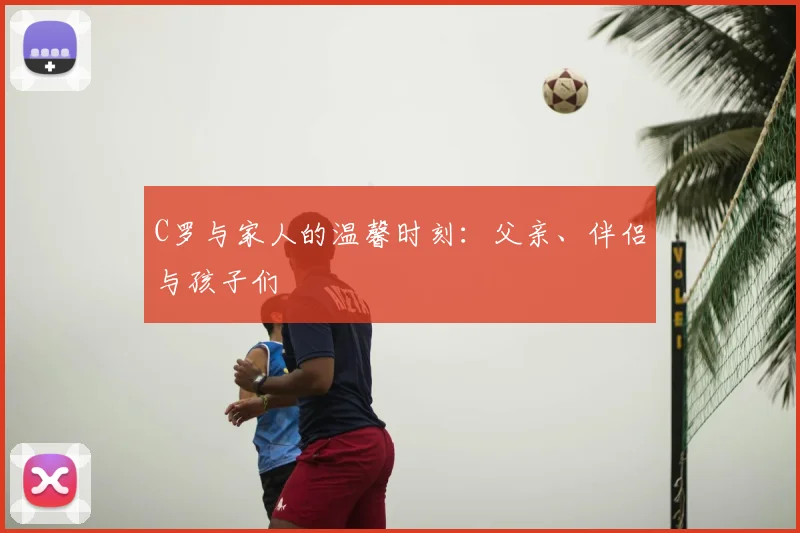 C罗与家人的温馨时刻：父亲、伴侣与孩子们
