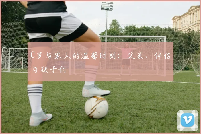 C罗与家人的温馨时刻：父亲、伴侣与孩子们