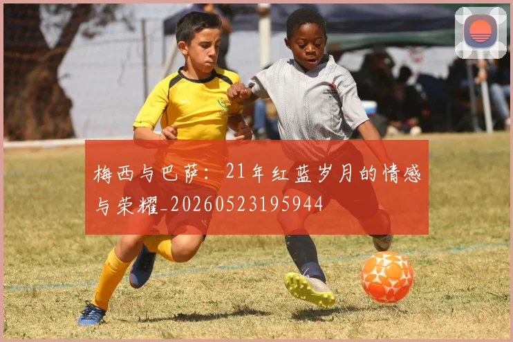 梅西与巴萨:21年红蓝岁月的情感与荣耀_20260523195944