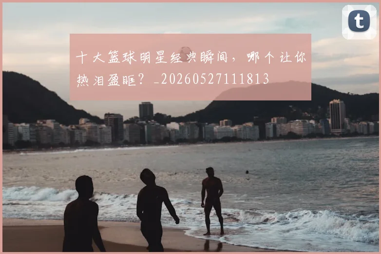 十大篮球明星经典瞬间，哪个让你热泪盈眶？_20260527111813