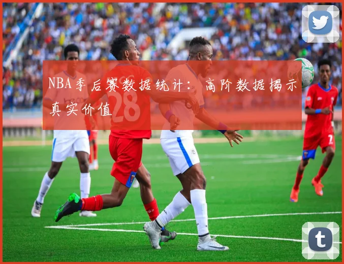 NBA季后赛数据统计:高阶数据揭示真实价值