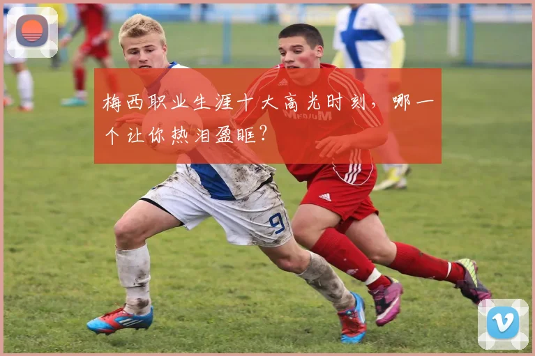 梅西职业生涯十大高光时刻，哪一个让你热泪盈眶？