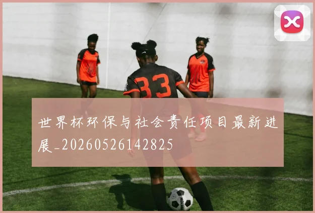 世界杯环保与社会责任项目最新进展_20260526142825