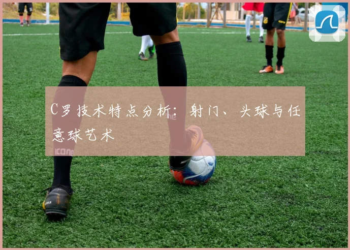 C罗技术特点分析:射门、头球与任意球艺术